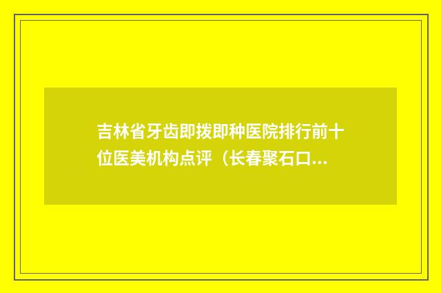 吉林省牙齿即拨即种医院排行前十位医美机构点评（长春聚石口腔门诊部实力高低任你挑）