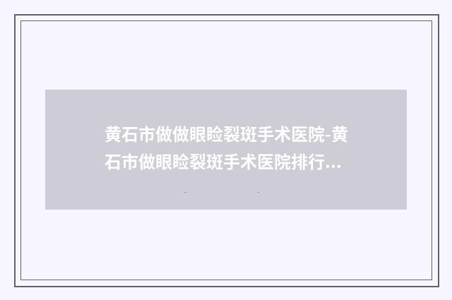 黄石市做做眼睑裂斑手术医院-黄石市做眼睑裂斑手术医院排行榜前十佳全面汇总