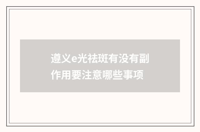 遵义e光祛斑有没有副作用要注意哪些事项