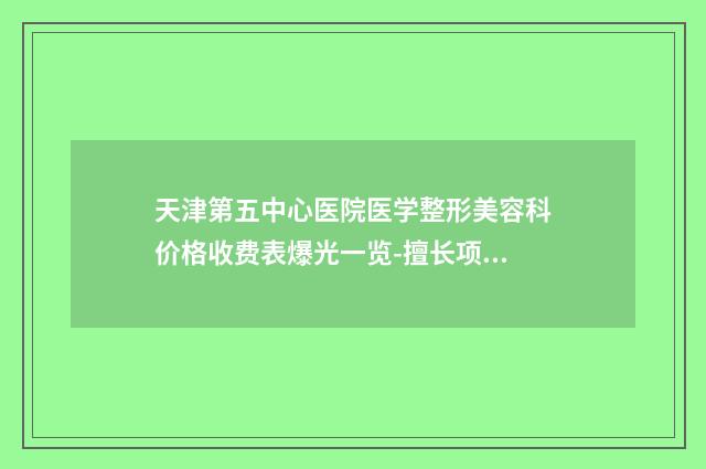 天津第五中心医院医学整形美容科价格收费表爆光一览-擅长项目院外耳再造等