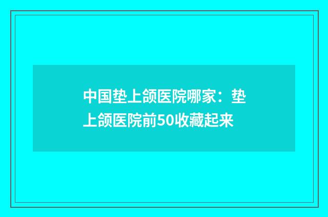 中国垫上颌医院哪家：垫上颌医院前50收藏起来