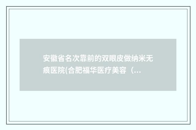 安徽省名次靠前的双眼皮做纳米无痕医院(合肥福华医疗美容（瑶海旗舰店）是行业佼佼者)