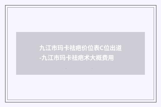 九江市玛卡祛疤价位表C位出道-九江市玛卡祛疤术大概费用