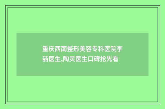 重庆西南整形美容专科医院李喆医生,陶灵医生口碑抢先看