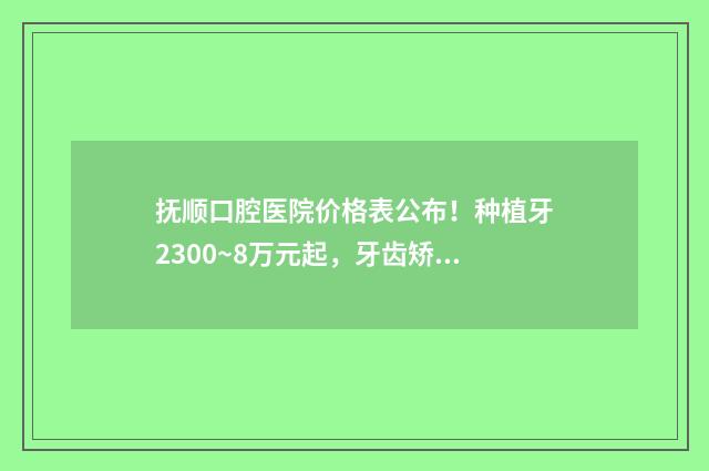 抚顺口腔医院价格表公布!种植牙2300~8万元起,牙齿矫正6500~5万元起 抚顺市口腔医院