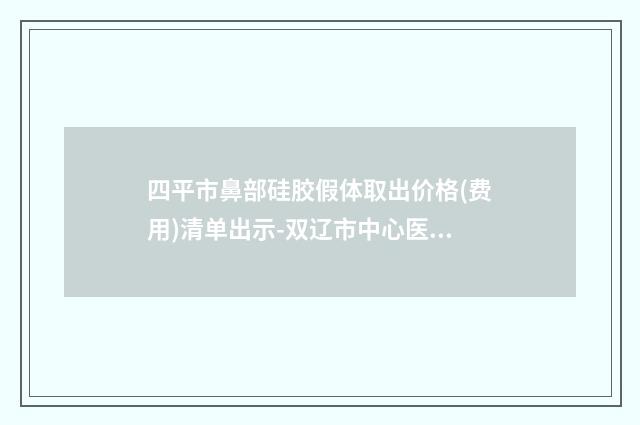 四平市鼻部硅胶假体取出价格(费用)清单出示-双辽市中心医院手术价格和效果