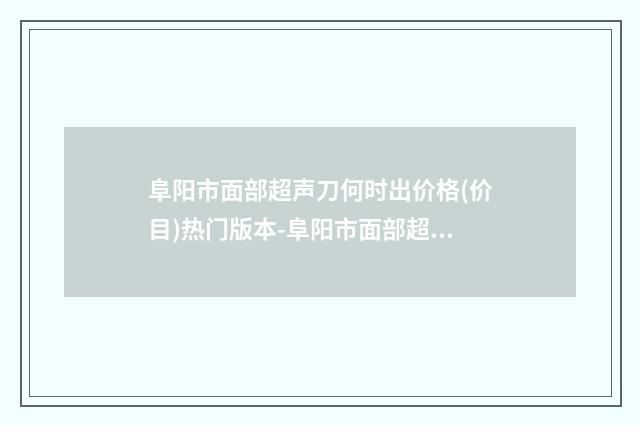 阜阳市面部超声刀何时出价格(价目)热门版本-阜阳市面部超声刀何时出具体费用多少钱