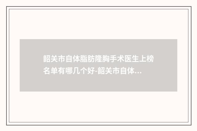 韶关市自体脂肪隆胸手术医生上榜名单有哪几个好-韶关市自体脂肪隆胸手术整形医生