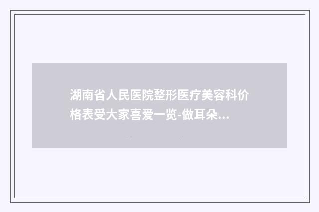 湖南省人民医院整形医疗美容科价格表受大家喜爱一览-做耳朵案例