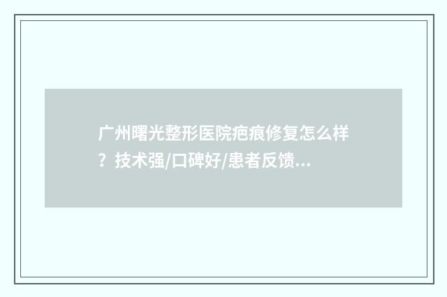 广州曙光整形医院疤痕修复怎么样？技术强/口碑好/患者反馈成效不错