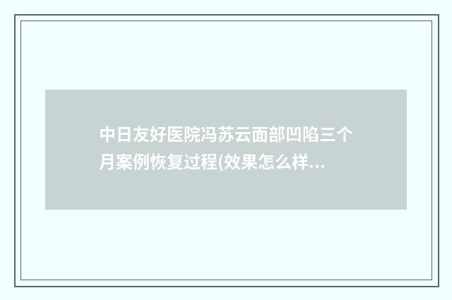 中日友好医院冯苏云面部凹陷三个月案例恢复过程(效果怎么样?技术评测) 中日友好医院冯云