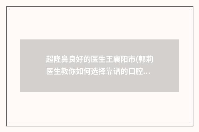 超隆鼻良好的医生王襄阳市(郭莉医生教你如何选择靠谱的口腔医生)