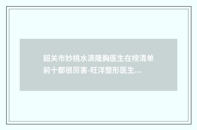 韶关市妙桃水滴隆胸医生在榜清单前十都很厉害-旺洋整形医生是技术派