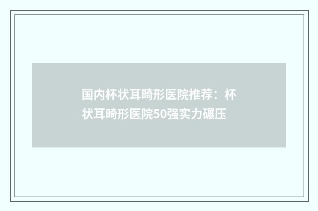 国内杯状耳畸形医院推荐：杯状耳畸形医院50强实力碾压