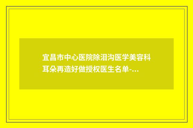 宜昌市中心医院除泪沟医学美容科耳朵再造好做授权医生名单-附整形价格价位表