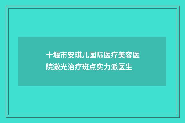 十堰市安琪儿国际医疗美容医院激光治疗斑点实力派医生