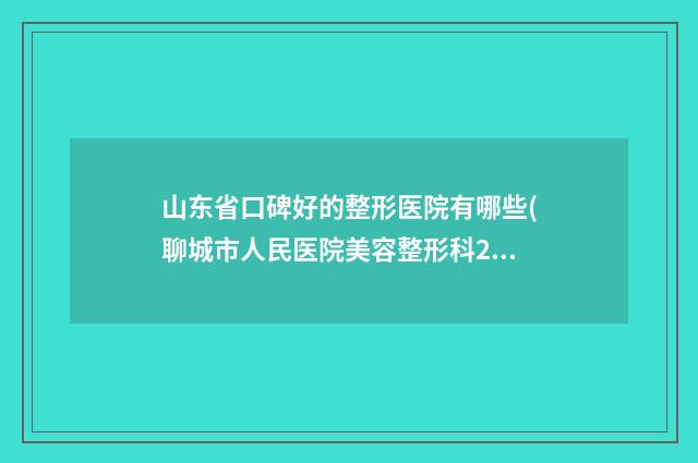山东省口碑好的整形医院有哪些(聊城市人民医院美容整形科2023美容价格表在线查询)