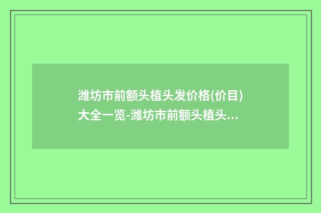 潍坊市前额头植头发价格(价目)大全一览-潍坊市前额头植头发多少钱能做