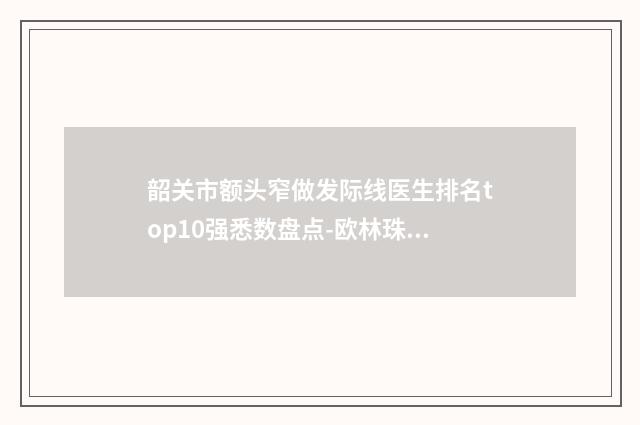 韶关市额头窄做发际线医生排名top10强悉数盘点-欧林珠医生超人气实力三甲医生