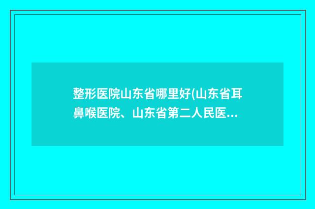 整形医院山东省哪里好(山东省耳鼻喉医院、山东省第二人民医院、山东省眩晕病防治中心医生大咖口碑推荐)