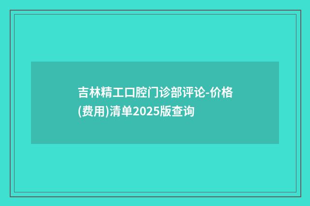 吉林精工口腔门诊部评论-价格(费用)清单2025版查询