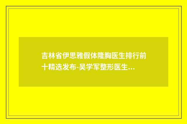 吉林省伊思雅假体隆胸医生排行前十精选发布-吴学军整形医生技术稳扎稳打