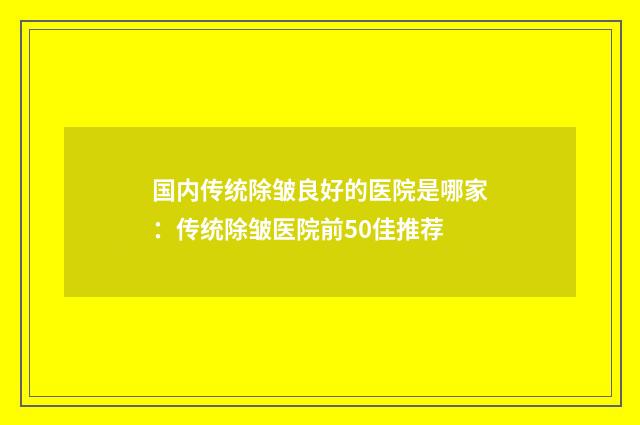 国内传统除皱良好的医院是哪家：传统除皱医院前50佳推荐