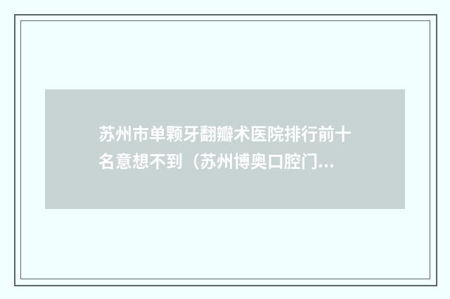 苏州市单颗牙翻瓣术医院排行前十名意想不到（苏州博奥口腔门诊部好又不贵）