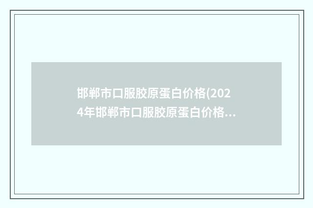 邯郸市口服胶原蛋白价格(2024年邯郸市口服胶原蛋白价格(价目)大放送)