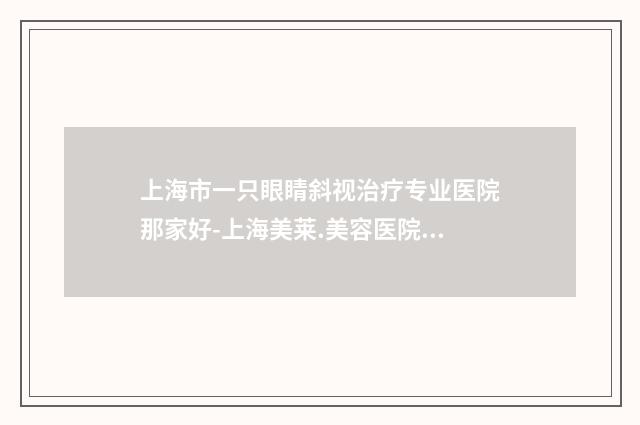 上海市一只眼睛斜视治疗专业医院那家好-上海美莱.美容医院实力口碑严选