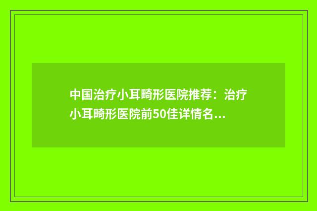 中国治疗小耳畸形医院推荐:治疗小耳畸形医院前50佳详情名单盘点