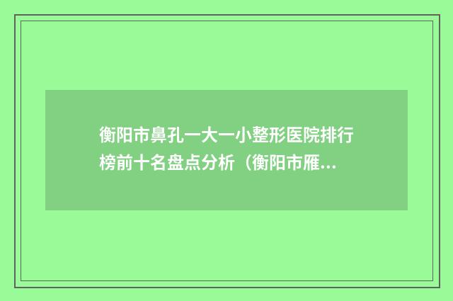 衡阳市鼻孔一大一小整形医院排行榜前十名盘点分析（衡阳市雁峰区雅韩医疗美容门诊部获本地网友安利）