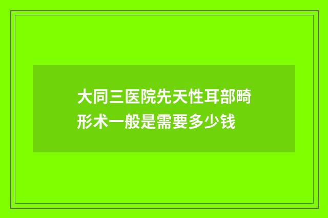 大同三医院先天性耳部畸形术一般是需要多少钱