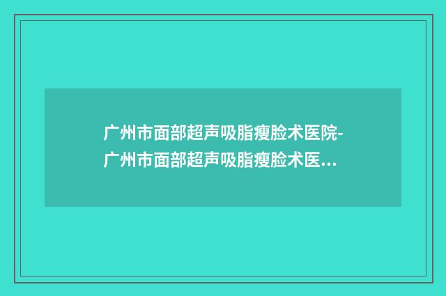 广州市面部超声吸脂瘦脸术医院-广州市面部超声吸脂瘦脸术医院上榜名单网友赞不绝口