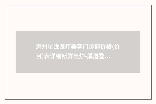 惠州星泷医疗美容门诊部价格(价目)表详细新鲜出炉-厚唇整形整形案例
