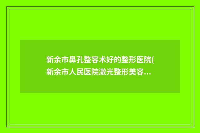 新余市鼻孔整容术好的整形医院(新余市人民医院激光整形美容科(公立私立均有))