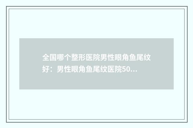 全国哪个整形医院男性眼角鱼尾纹好：男性眼角鱼尾纹医院50强推荐