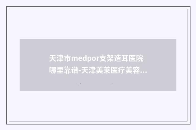 天津市medpor支架造耳医院哪里靠谱-天津美莱医疗美容医院品牌连锁真实水平待你参考