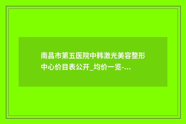 南昌市第五医院中韩激光美容整形中心价目表公开_均价一览-擅长项目美容胸部手术等