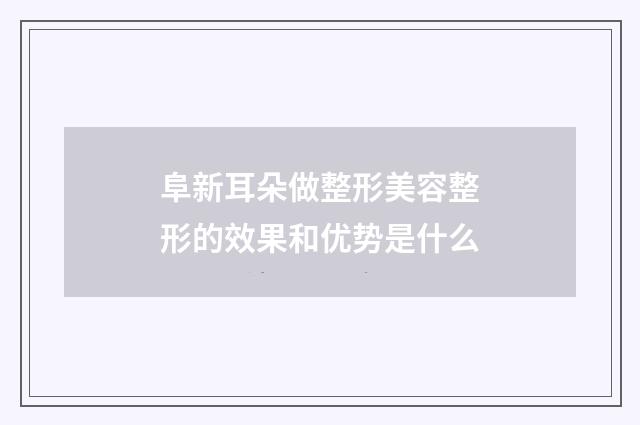 阜新耳朵做整形美容整形的效果和优势是什么