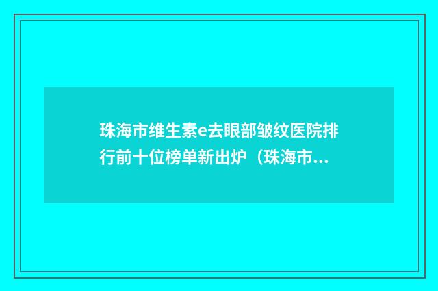 珠海市维生素e去眼部皱纹医院排行前十位榜单新出炉（珠海市维生素e去眼部皱纹整形医院）