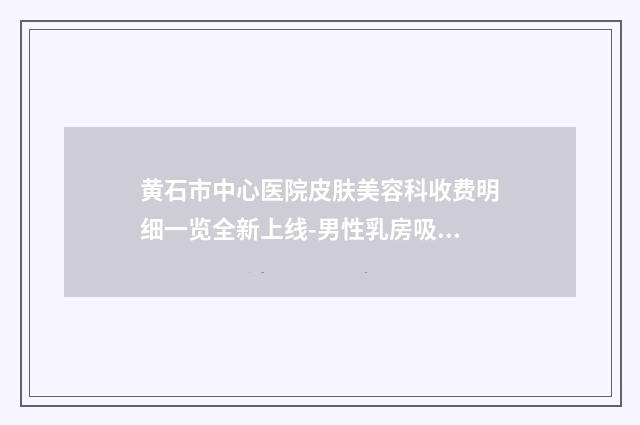黄石市中心医院皮肤美容科收费明细一览全新上线-男性乳房吸脂手术案例