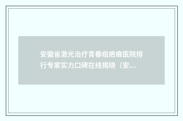 安徽省激光治疗青春痘疤痕医院排行专家实力口碑在线揭晓（安徽省激光治疗青春痘疤痕整形医院）