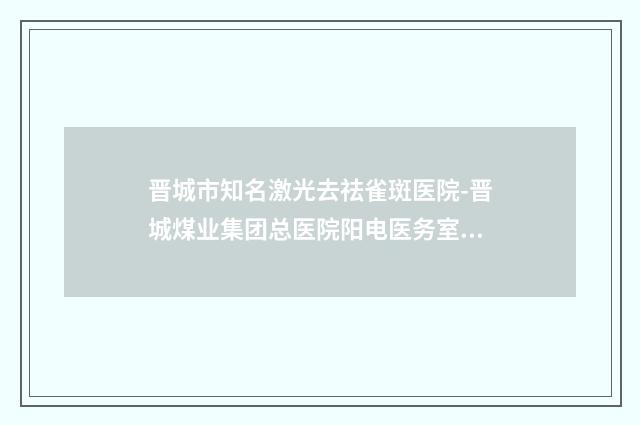 晋城市知名激光去祛雀斑医院-晋城煤业集团总医院阳电医务室实力不可小觑