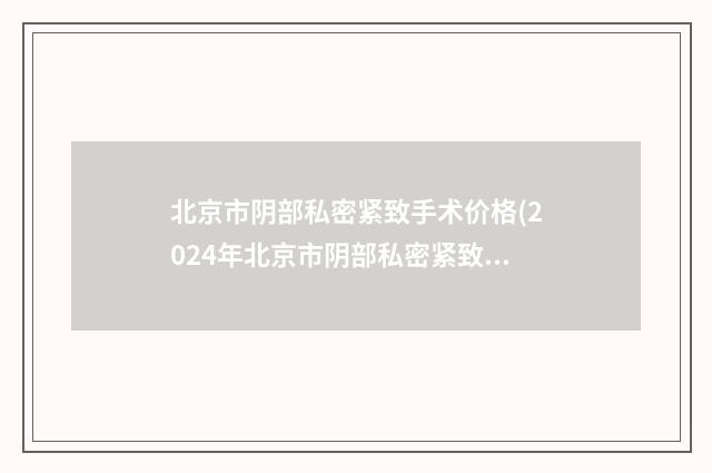 北京市阴部私密紧致手术价格(2024年北京市阴部私密紧致手术价格价位表一览全新版本)