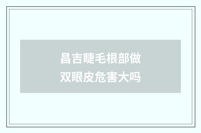 昌吉睫毛根部做双眼皮危害大吗