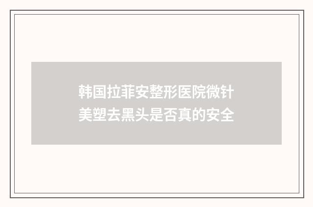 韩国拉菲安整形医院微针美塑去黑头是否真的安全