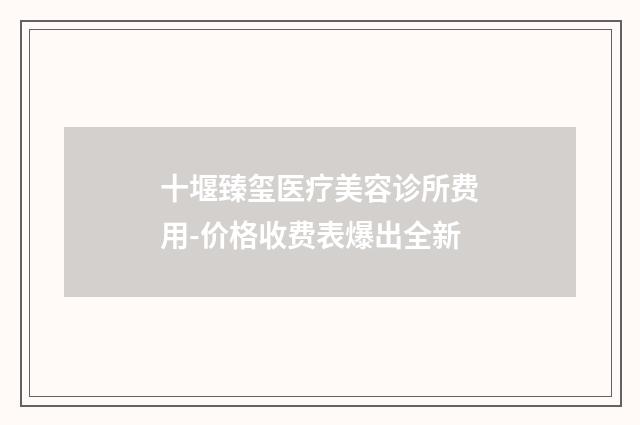 十堰臻玺医疗美容诊所费用-价格收费表爆出全新
