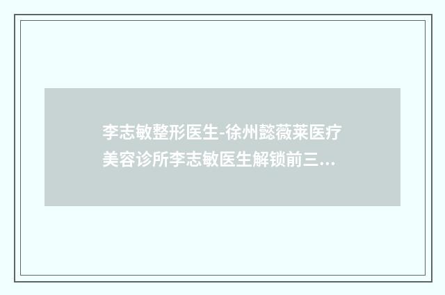 李志敏整形医生-徐州懿薇莱医疗美容诊所李志敏医生解锁前三强