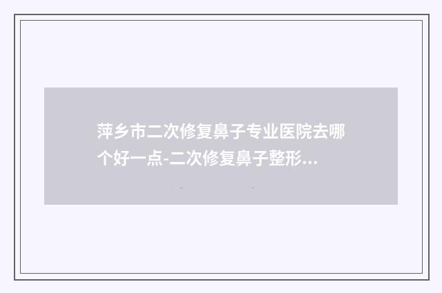 萍乡市二次修复鼻子专业医院去哪个好一点-二次修复鼻子整形价格怎么样